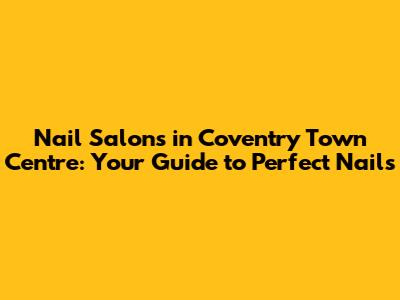 Nail Salons in Coventry Town Centre: Your Guide to Perfect Nails