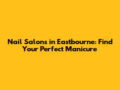 Nail Salons in Eastbourne: Find Your Perfect Manicure