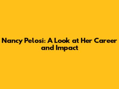 Nancy Pelosi: A Look at Her Career and Impact
