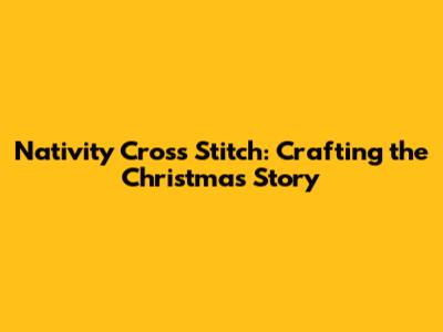 Nativity Cross Stitch: Crafting the Christmas Story