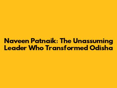 Naveen Patnaik: The Unassuming Leader Who Transformed Odisha