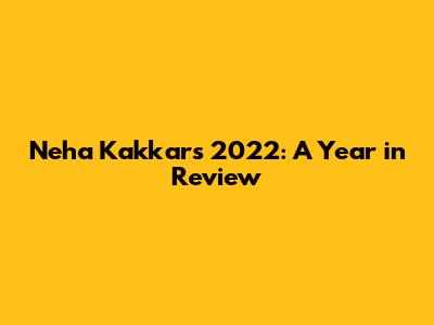 Neha Kakkar's 2022: A Year in Review