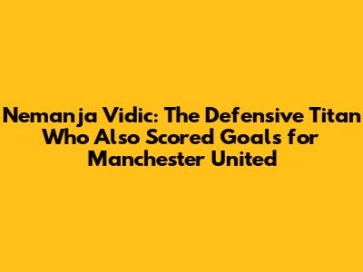 Nemanja Vidic: The Defensive Titan Who Also Scored Goals for Manchester United