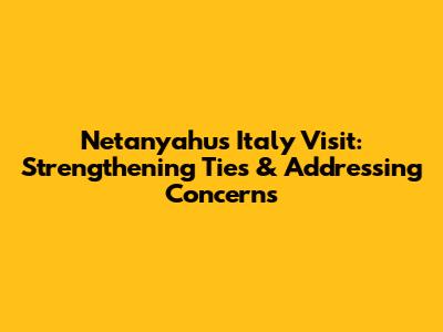 Netanyahu's Italy Visit: Strengthening Ties & Addressing Concerns