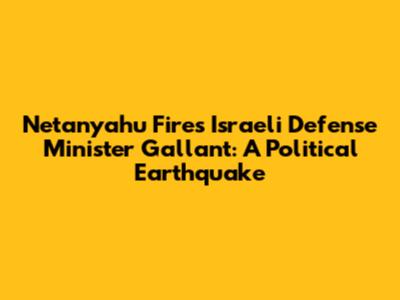 Netanyahu Fires Israeli Defense Minister Gallant: A Political Earthquake