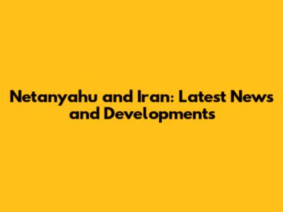 Netanyahu and Iran: Latest News and Developments