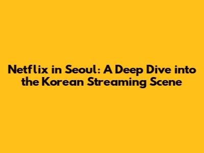 Netflix in Seoul: A Deep Dive into the Korean Streaming Scene