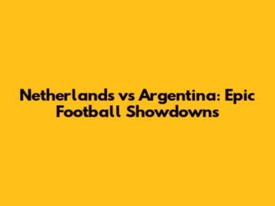 Netherlands vs Argentina: Epic Football Showdowns