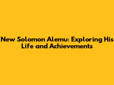 New Solomon Alemu: Exploring His Life and Achievements