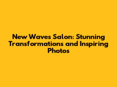 New Waves Salon: Stunning Transformations and Inspiring Photos