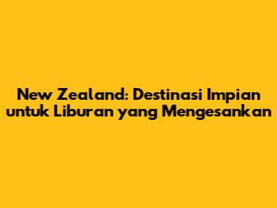 New Zealand: Destinasi Impian untuk Liburan yang Mengesankan