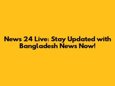 News 24 Live: Stay Updated with Bangladesh News Now!