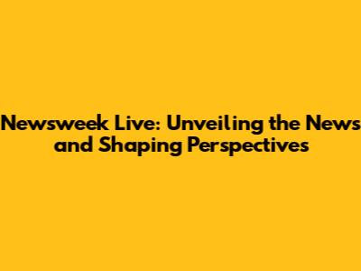 Newsweek Live: Unveiling the News and Shaping Perspectives