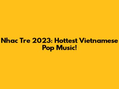 Nhac Tre 2023: Hottest Vietnamese Pop Music!