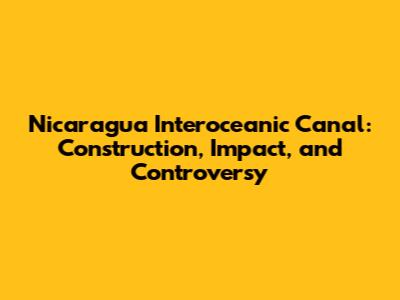 Nicaragua Interoceanic Canal: Construction, Impact, and Controversy