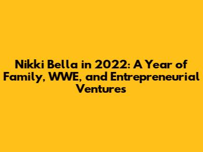 Nikki Bella in 2022: A Year of Family, WWE, and Entrepreneurial Ventures
