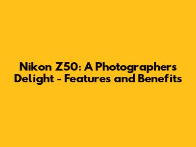 Nikon Z50: A Photographer's Delight - Features and Benefits