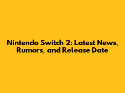 Nintendo Switch 2: Latest News, Rumors, and Release Date