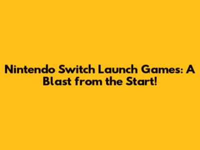 Nintendo Switch Launch Games: A Blast from the Start!