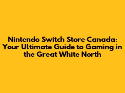 Nintendo Switch Store Canada: Your Ultimate Guide to Gaming in the Great White North