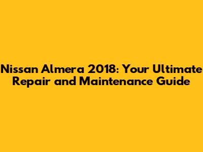 Nissan Almera 2018: Your Ultimate Repair and Maintenance Guide
