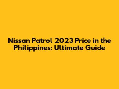 Nissan Patrol 2023 Price in the Philippines: Ultimate Guide