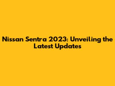 Nissan Sentra 2023: Unveiling the Latest Updates