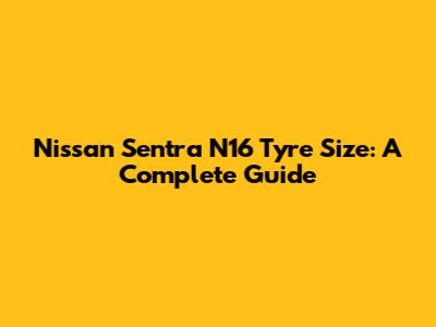 Nissan Sentra N16 Tyre Size: A Complete Guide