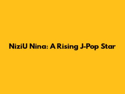NiziU Nina: A Rising J-Pop Star