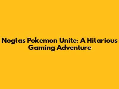 Nogla's Pokemon Unite: A Hilarious Gaming Adventure
