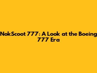NokScoot 777: A Look at the Boeing 777 Era