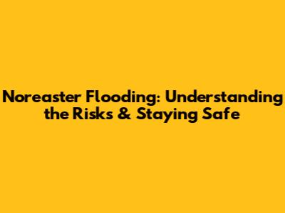 Nor'easter Flooding: Understanding the Risks & Staying Safe