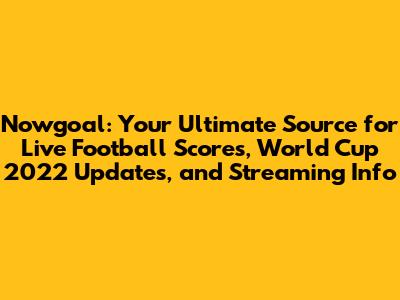 Nowgoal: Your Ultimate Source for Live Football Scores, World Cup 2022 Updates, and Streaming Info