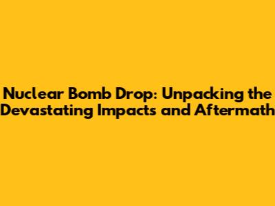 Nuclear Bomb Drop: Unpacking the Devastating Impacts and Aftermath