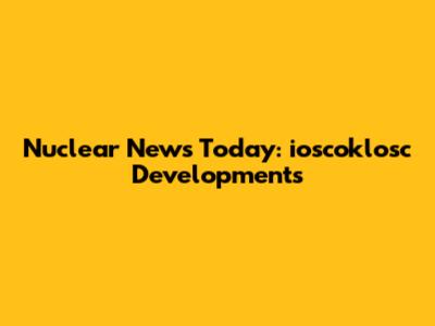 Nuclear News Today: ioscoklosc Developments