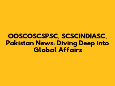OOSCOSCSPSC, SCSCINDIASC, Pakistan News: Diving Deep into Global Affairs