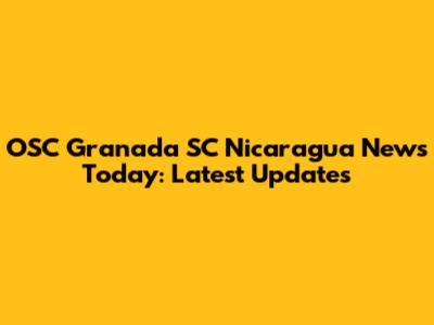 OSC Granada SC Nicaragua News Today: Latest Updates