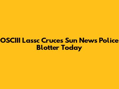 OSCIII Lassc Cruces Sun News Police Blotter Today