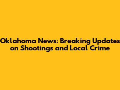 Oklahoma News: Breaking Updates on Shootings and Local Crime