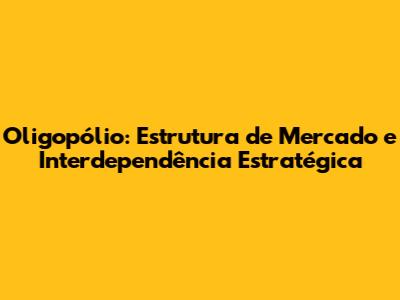 Oligopólio: Estrutura de Mercado e Interdependência Estratégica