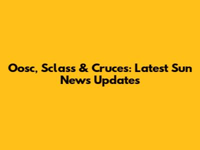 Oosc, Sclass & Cruces: Latest Sun News Updates