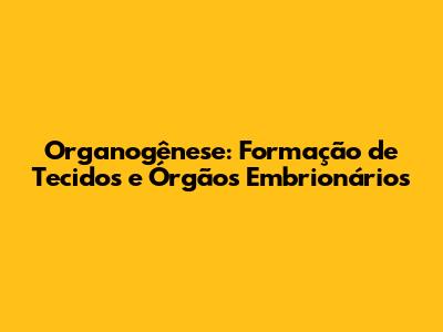 Organogênese: Formação de Tecidos e Órgãos Embrionários