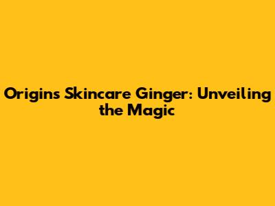Origins Skincare Ginger: Unveiling the Magic