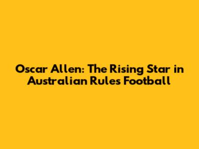 Oscar Allen: The Rising Star in Australian Rules Football