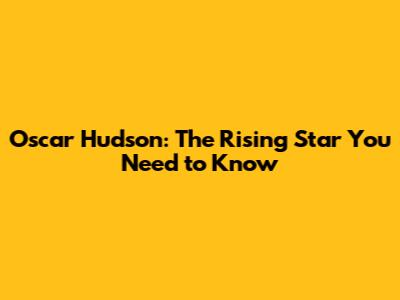 Oscar Hudson: The Rising Star You Need to Know