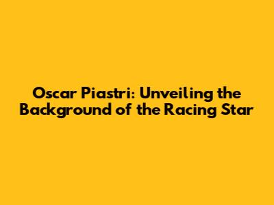 Oscar Piastri: Unveiling the Background of the Racing Star