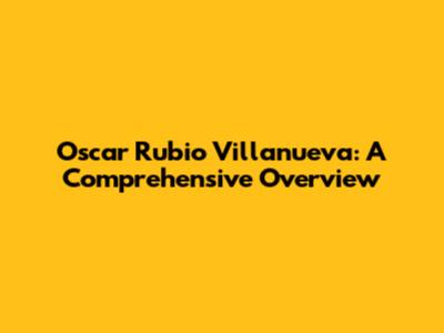Oscar Rubio Villanueva: A Comprehensive Overview
