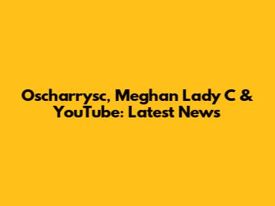 Oscharrysc, Meghan Lady C & YouTube: Latest News