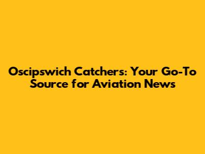 Oscipswich Catchers: Your Go-To Source for Aviation News