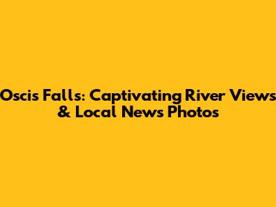 Oscis Falls: Captivating River Views & Local News Photos